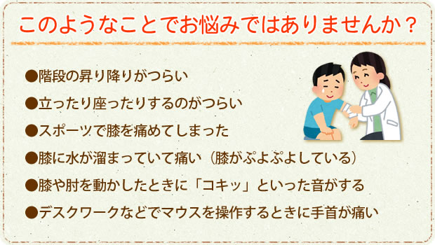 こんなことでお悩みではありませんか?・階段の昇り降りがつらい・立ったり座ったりするのがつらい・スポーツで膝を痛めてしまった・膝に水が溜まっていて痛い(膝がぷよぷよしている)・膝や肘を動かしたときに「コキッ」といった音がする・デスクワークなどでマウスを操作するときに手首が痛い こんなことでお悩みではありませんか?・階段の昇り降りがつらい・立ったり座ったりするのがつらい・スポーツで膝を痛めてしまった・膝に水が溜まっていて痛い(膝がぷよぷよしている)・膝や肘を動かしたときに「コキッ」といった音がする・デスクワークなどでマウスを操作するときに手首が痛い